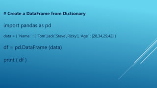 # Create a DataFrame from Dictionary
import pandas as pd
data = { ‘Name ‘ : [ ‘Tom’,’Jack’,’Steve’,’Ricky’], ‘Age’ : [28,34,29,42] }
df = pd.DataFrame (data)
print ( df )
 