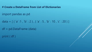 # Create a DataFrame from List of Dictionaries
import pandas as pd
data = [ { ‘a’ :1 , ‘b’ : 2 } , { ‘a’ : 5 , ‘b’ : 10 , ‘c’ : 20 } ]
df = pd.DataFrame (data)
print ( df )
 