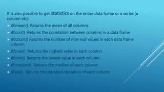It is also possible to get statistics on the entire data frame or a series (a
column etc):
 df.mean() Returns the mean of all columns
 df.corr() Returns the correlation between columns in a data frame
 df.count() Returns the number of non-null values in each data frame
column
 df.max() Returns the highest value in each column
 df.min() Returns the lowest value in each column
 df.median() Returns the median of each column
 df.std() Returns the standard deviation of each column
 