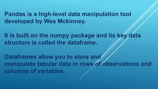 Pandas is a high-level data manipulation tool
developed by Wes Mckinney.
It is built on the numpy package and its key data
structure is called the dataframe.
Dataframes allow you to store and
manipulate tabular data in rows of observations and
columns of variables.
 