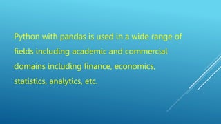 Python with pandas is used in a wide range of
fields including academic and commercial
domains including finance, economics,
statistics, analytics, etc.
 