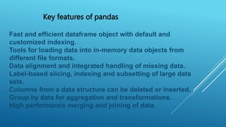 Key features of pandas
Fast and efficient dataframe object with default and
customized indexing.
Tools for loading data into in-memory data objects from
different file formats.
Data alignment and integrated handling of missing data.
Label-based slicing, indexing and subsetting of large data
sets.
Columns from a data structure can be deleted or inserted.
Group by data for aggregation and transformations.
High performance merging and joining of data.
 