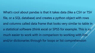 What’s cool about pandas is that it takes data (like a CSV or TSV
file, or a SQL database) and creates a python object with rows
and columns called data frame that looks very similar to table in
a statistical software (think excel or SPSS for example. This is so
much easier to work with in comparison to working with lists
and/or dictionaries through for loops or list comprehension
 