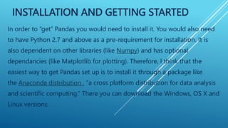 INSTALLATION AND GETTING STARTED
In order to “get” Pandas you would need to install it. You would also need
to have Python 2.7 and above as a pre-requirement for installation. It is
also dependent on other libraries (like Numpy) and has optional
dependancies (like Matplotlib for plotting). Therefore, I think that the
easiest way to get Pandas set up is to install it through a package like
the Anaconda distribution , “a cross platform distribution for data analysis
and scientific computing.” There you can download the Windows, OS X and
Linux versions.
 