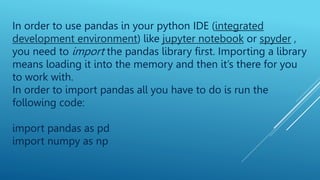 In order to use pandas in your python IDE (integrated
development environment) like jupyter notebook or spyder ,
you need to import the pandas library first. Importing a library
means loading it into the memory and then it’s there for you
to work with.
In order to import pandas all you have to do is run the
following code:
import pandas as pd
import numpy as np
 