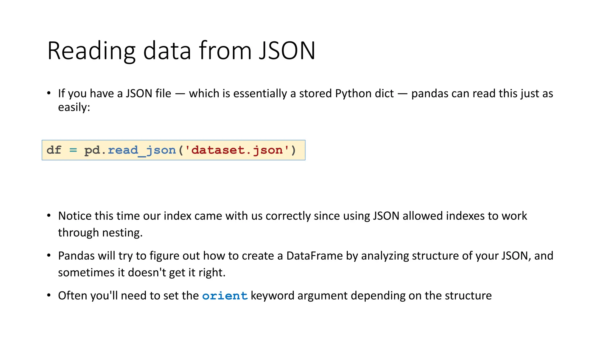 Reading data from JSON
• If you have a JSON file — which is essentially a stored Python dict — pandas can read this just as
easily:
df = pd.read_json('dataset.json')
• Notice this time our index came with us correctly since using JSON allowed indexes to work
through nesting.
• Pandas will try to figure out how to create a DataFrame by analyzing structure of your JSON, and
sometimes it doesn't get it right.
• Often you'll need to set the orient keyword argument depending on the structure
 