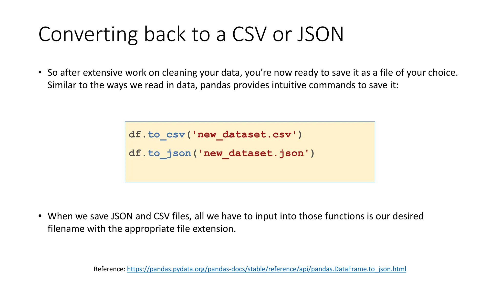 Converting back to a CSV or JSON
• So after extensive work on cleaning your data, you’re now ready to save it as a file of your choice.
Similar to the ways we read in data, pandas provides intuitive commands to save it:
• When we save JSON and CSV files, all we have to input into those functions is our desired
filename with the appropriate file extension.
df.to_csv('new_dataset.csv')
df.to_json('new_dataset.json')
df.to_sql('new_dataset', con)
Reference: https://pandas.pydata.org/pandas-docs/stable/reference/api/pandas.DataFrame.to_json.html
 