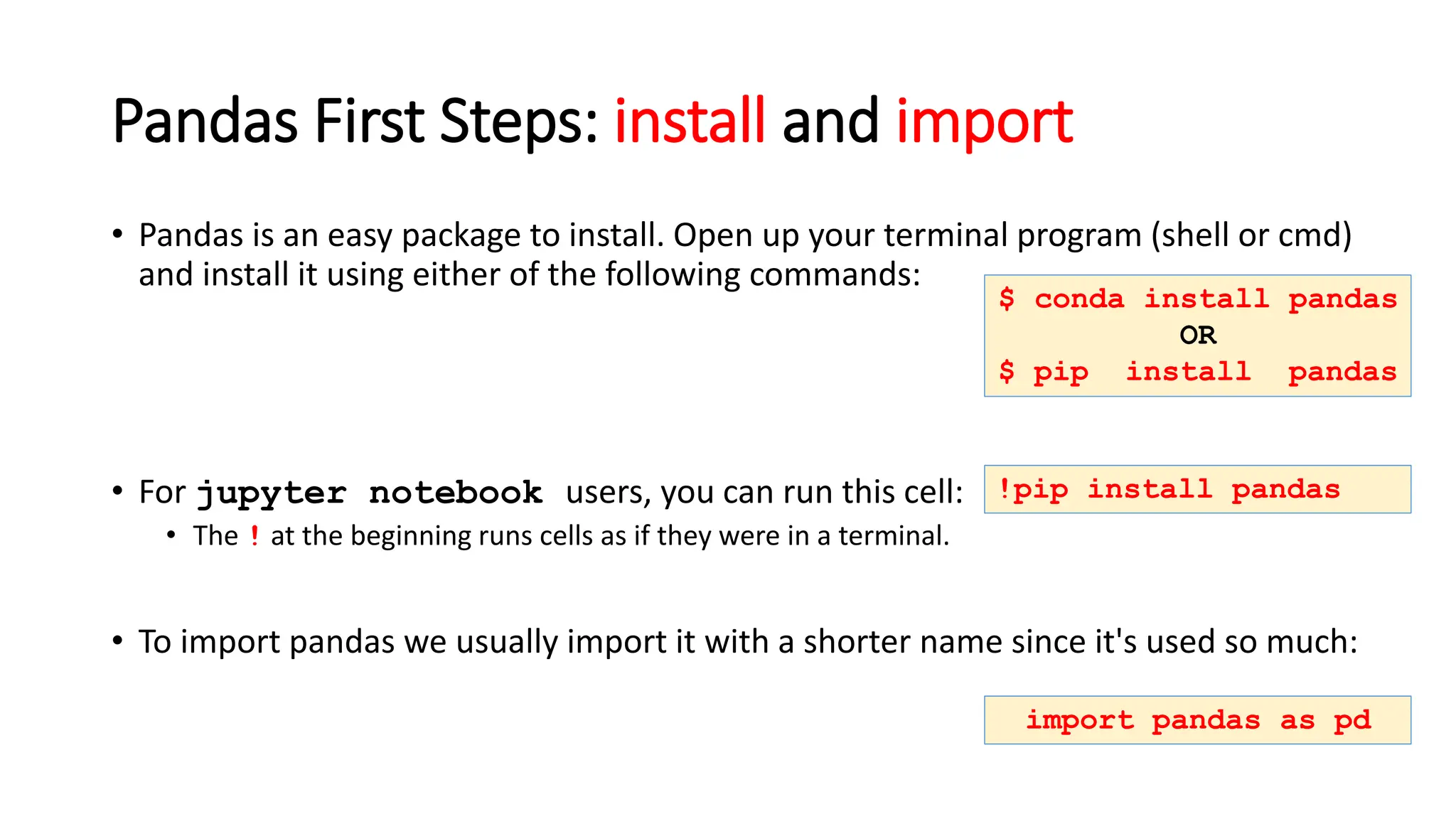 Pandas First Steps: install and import
• Pandas is an easy package to install. Open up your terminal program (shell or cmd)
and install it using either of the following commands:
• For jupyter notebook users, you can run this cell:
• The ! at the beginning runs cells as if they were in a terminal.
• To import pandas we usually import it with a shorter name since it's used so much:
$ conda install pandas
OR
$ pip install pandas
!pip install pandas
import pandas as pd
 