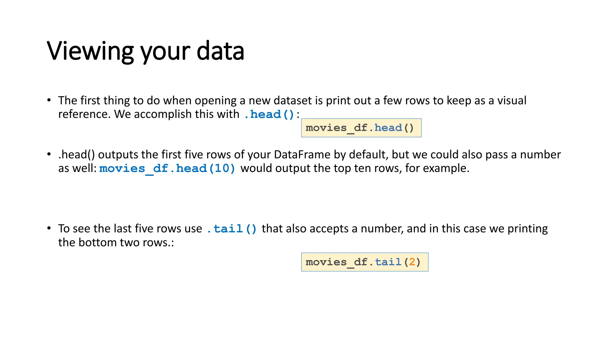 Viewing your data
• The first thing to do when opening a new dataset is print out a few rows to keep as a visual
reference. We accomplish this with .head():
• .head() outputs the first five rows of your DataFrame by default, but we could also pass a number
as well: movies_df.head(10) would output the top ten rows, for example.
• To see the last five rows use .tail() that also accepts a number, and in this case we printing
the bottom two rows.:
movies_df.head()
movies_df.tail(2)
 