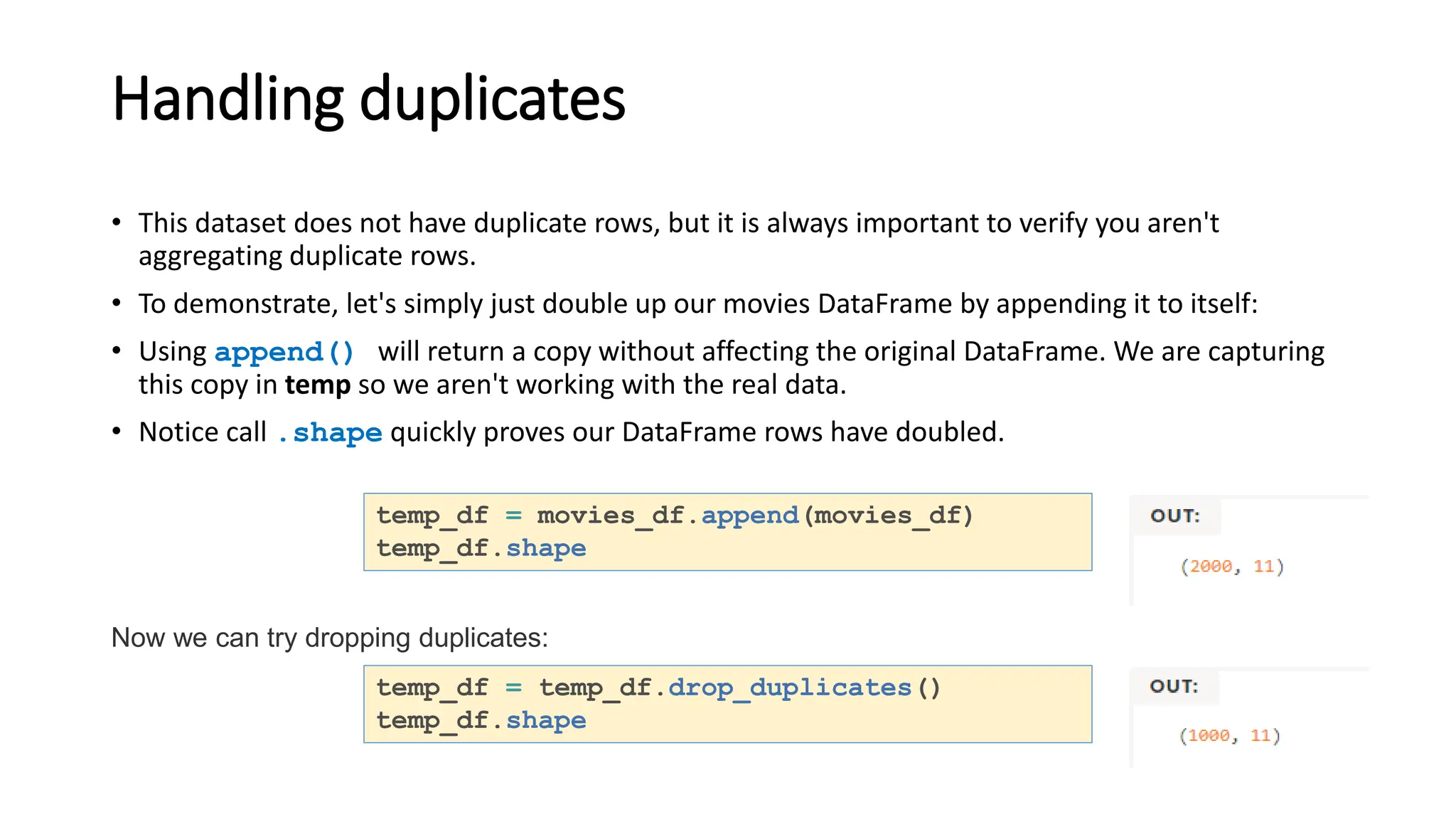 Handling duplicates
• This dataset does not have duplicate rows, but it is always important to verify you aren't
aggregating duplicate rows.
• To demonstrate, let's simply just double up our movies DataFrame by appending it to itself:
• Using append() will return a copy without affecting the original DataFrame. We are capturing
this copy in temp so we aren't working with the real data.
• Notice call .shape quickly proves our DataFrame rows have doubled.
temp_df = movies_df.append(movies_df)
temp_df.shape
Now we can try dropping duplicates:
temp_df = temp_df.drop_duplicates()
temp_df.shape
 