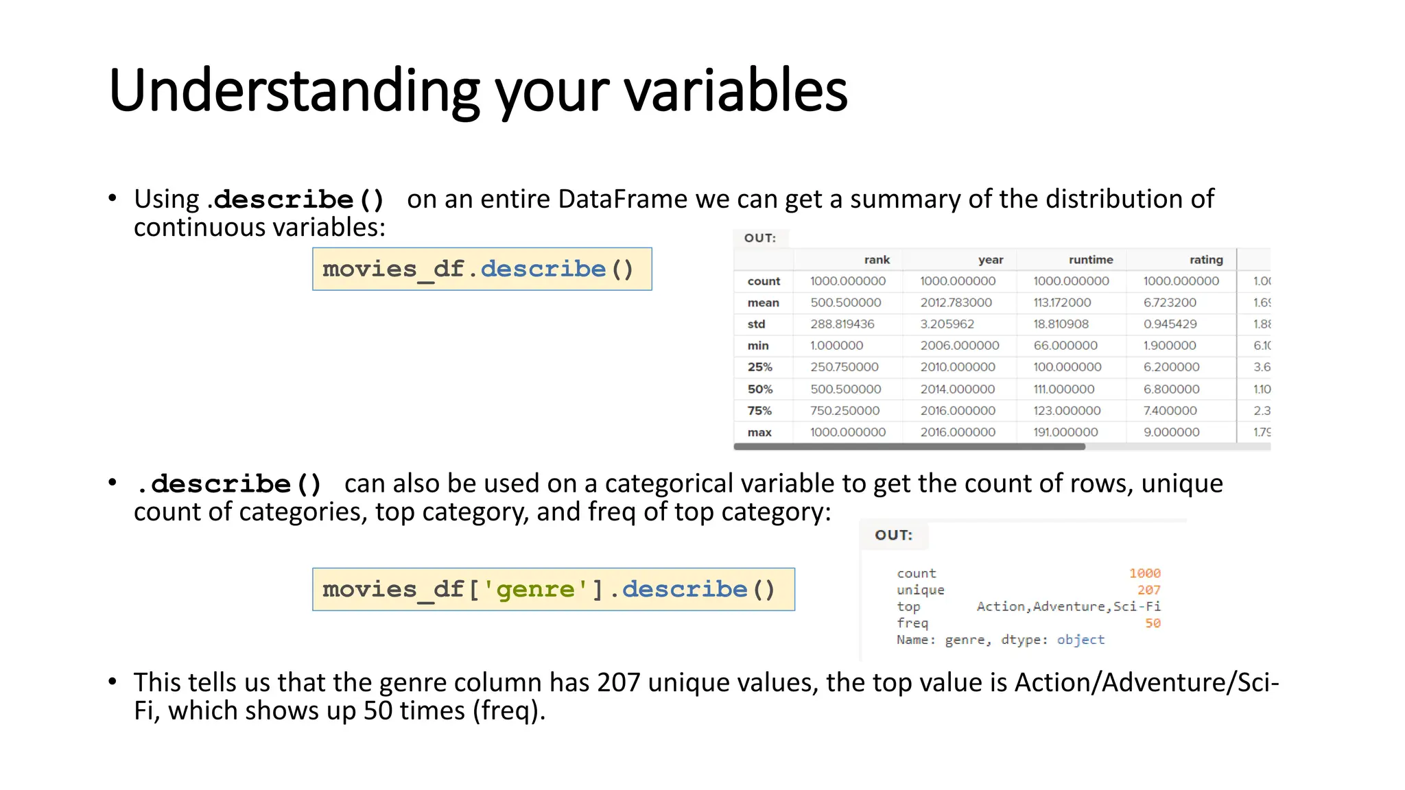 Understanding your variables
• Using .describe() on an entire DataFrame we can get a summary of the distribution of
continuous variables:
• .describe() can also be used on a categorical variable to get the count of rows, unique
count of categories, top category, and freq of top category:
• This tells us that the genre column has 207 unique values, the top value is Action/Adventure/Sci-
Fi, which shows up 50 times (freq).
movies_df.describe()
movies_df['genre'].describe()
 
