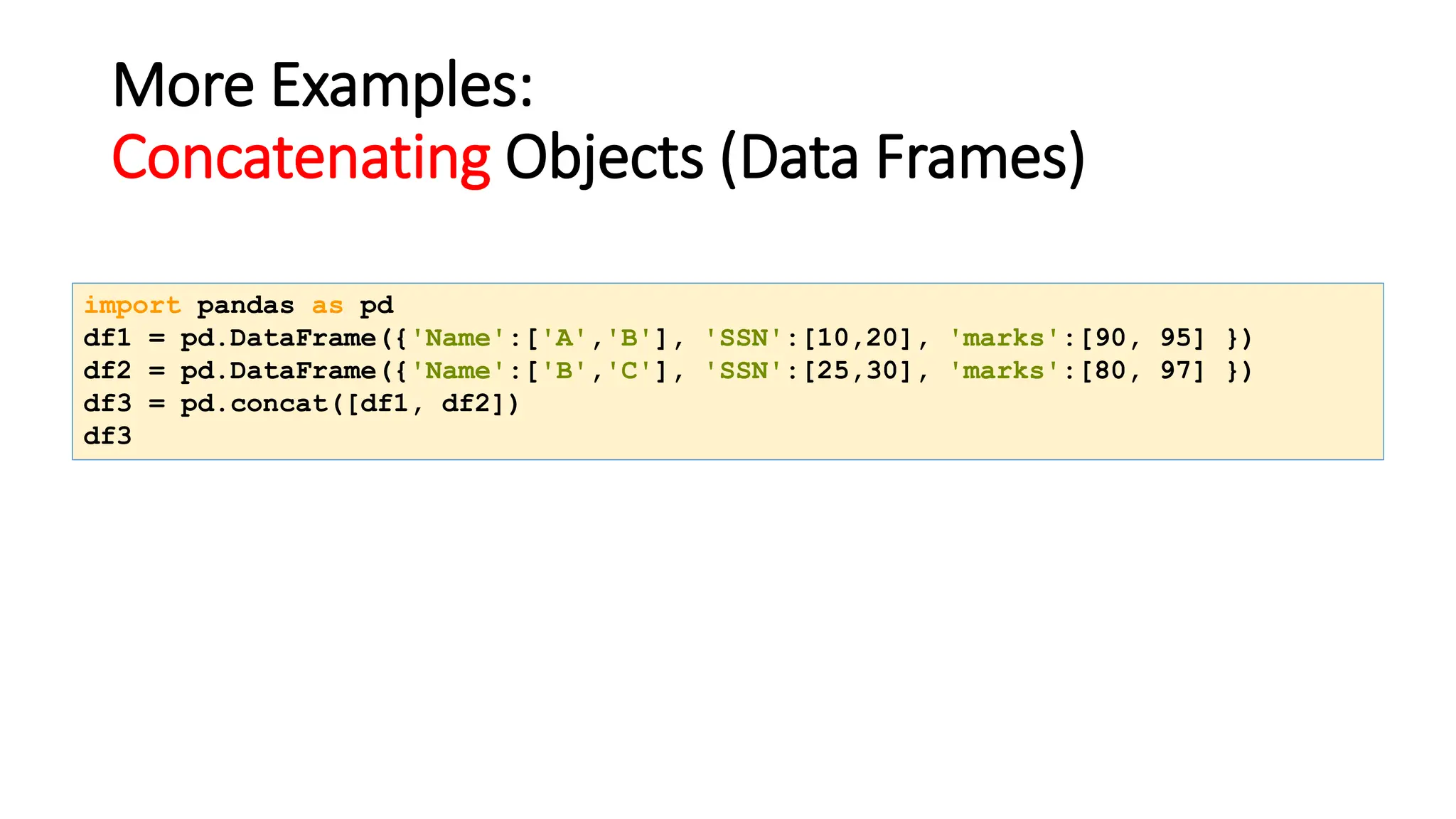 More Examples:
Concatenating Objects (Data Frames)
import pandas as pd
df1 = pd.DataFrame({'Name':['A','B'], 'SSN':[10,20], 'marks':[90, 95] })
df2 = pd.DataFrame({'Name':['B','C'], 'SSN':[25,30], 'marks':[80, 97] })
df3 = pd.concat([df1, df2])
df3
 