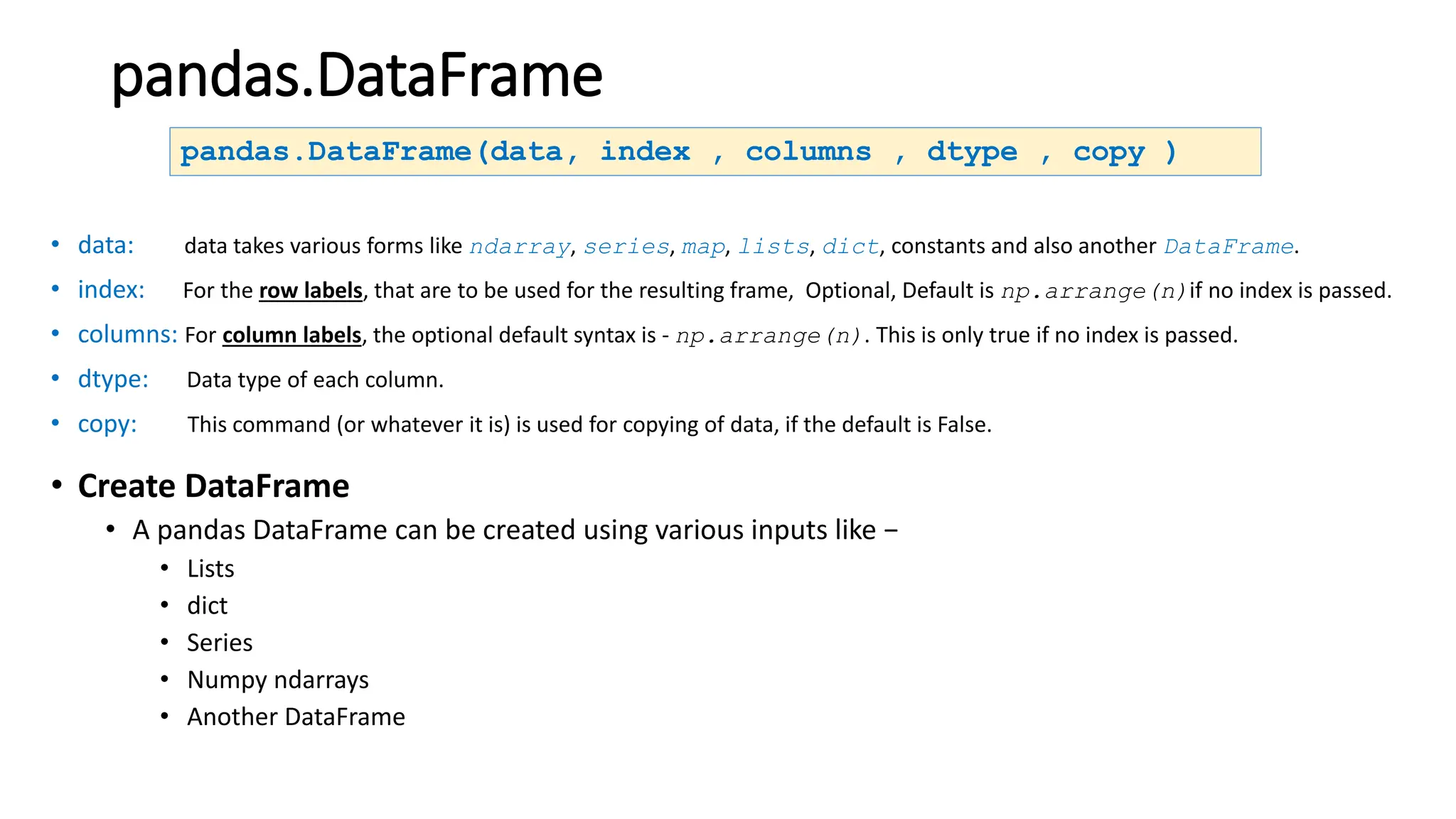 pandas.DataFrame
• data: data takes various forms like ndarray, series, map, lists, dict, constants and also another DataFrame.
• index: For the row labels, that are to be used for the resulting frame, Optional, Default is np.arrange(n)if no index is passed.
• columns: For column labels, the optional default syntax is - np.arrange(n). This is only true if no index is passed.
• dtype: Data type of each column.
• copy: This command (or whatever it is) is used for copying of data, if the default is False.
pandas.DataFrame(data, index , columns , dtype , copy )
• Create DataFrame
• A pandas DataFrame can be created using various inputs like −
• Lists
• dict
• Series
• Numpy ndarrays
• Another DataFrame
 