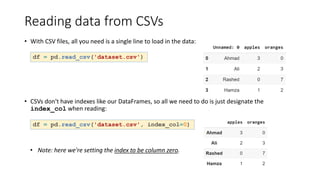 Reading data from CSVs
• With CSV files, all you need is a single line to load in the data:
df = pd.read_csv('dataset.csv')
• CSVs don't have indexes like our DataFrames, so all we need to do is just designate the
index_col when reading:
df = pd.read_csv('dataset.csv', index_col=0)
• Note: here we're setting the index to be column zero.
 