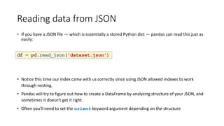 Reading data from JSON
• If you have a JSON file — which is essentially a stored Python dict — pandas can read this just as
easily:
df = pd.read_json('dataset.json')
• Notice this time our index came with us correctly since using JSON allowed indexes to work
through nesting.
• Pandas will try to figure out how to create a DataFrame by analyzing structure of your JSON, and
sometimes it doesn't get it right.
• Often you'll need to set the orient keyword argument depending on the structure
 