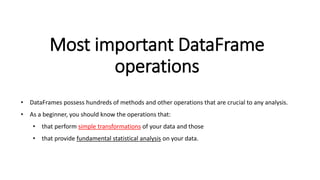 Most important DataFrame
operations
• DataFrames possess hundreds of methods and other operations that are crucial to any analysis.
• As a beginner, you should know the operations that:
• that perform simple transformations of your data and those
• that provide fundamental statistical analysis on your data.
 