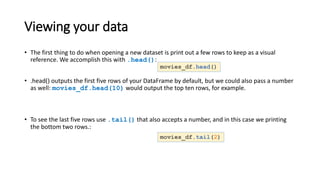 Viewing your data
• The first thing to do when opening a new dataset is print out a few rows to keep as a visual
reference. We accomplish this with .head():
• .head() outputs the first five rows of your DataFrame by default, but we could also pass a number
as well: movies_df.head(10) would output the top ten rows, for example.
• To see the last five rows use .tail() that also accepts a number, and in this case we printing
the bottom two rows.:
movies_df.head()
movies_df.tail(2)
 