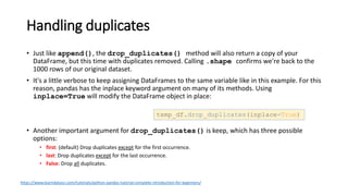 Handling duplicates
• Just like append(), the drop_duplicates() method will also return a copy of your
DataFrame, but this time with duplicates removed. Calling .shape confirms we're back to the
1000 rows of our original dataset.
• It's a little verbose to keep assigning DataFrames to the same variable like in this example. For this
reason, pandas has the inplace keyword argument on many of its methods. Using
inplace=True will modify the DataFrame object in place:
• Another important argument for drop_duplicates() is keep, which has three possible
options:
• first: (default) Drop duplicates except for the first occurrence.
• last: Drop duplicates except for the last occurrence.
• False: Drop all duplicates.
temp_df.drop_duplicates(inplace=True)
https://www.learndatasci.com/tutorials/python-pandas-tutorial-complete-introduction-for-beginners/
 