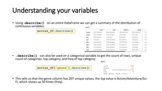 Understanding your variables
• Using .describe() on an entire DataFrame we can get a summary of the distribution of
continuous variables:
• .describe() can also be used on a categorical variable to get the count of rows, unique
count of categories, top category, and freq of top category:
• This tells us that the genre column has 207 unique values, the top value is Action/Adventure/Sci-
Fi, which shows up 50 times (freq).
movies_df.describe()
movies_df['genre'].describe()
 