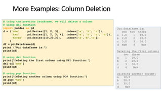 More Examples: Column Deletion
# Using the previous DataFrame, we will delete a column
# using del function
import pandas as pd
d = {'one' : pd.Series([1, 2, 3], index=['a', 'b', 'c']),
'two' : pd.Series([1, 2, 3, 4], index=['a', 'b', 'c', 'd']),
'three' : pd.Series([10,20,30], index=['a','b','c'])
}
df = pd.DataFrame(d)
print ("Our dataframe is:")
print(df)
# using del function
print("Deleting the first column using DEL function:")
del df['one']
print(df)
# using pop function
print("Deleting another column using POP function:")
df.pop('two')
print(df)
Our dataframe is:
one two three
a 1.0 1 10.0
b 2.0 2 20.0
c 3.0 3 30.0
d NaN 4 NaN
Deleting the first column:
two three
a 1 10.0
b 2 20.0
c 3 30.0
d 4 NaN
Deleting another column:
a 10.0
b 20.0
c 30.0
d NaN
 