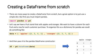 Creating a DataFrame from scratch
• There are many ways to create a DataFrame from scratch, but a great option is to just use a
simple dict. But first you must import pandas.
• Let's say we have a fruit stand that sells apples and oranges. We want to have a column for each
fruit and a row for each customer purchase. To organize this as a dictionary for pandas we could
do something like:
• And then pass it to the pandas DataFrame constructor:
df = pd.DataFrame(data)
import pandas as pd
data = { 'apples':[3, 2, 0, 1] , 'oranges':[0, 3, 7, 2] }
 