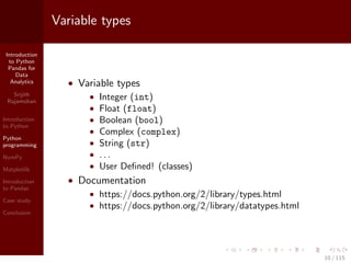 Introduction
to Python
Pandas for
Data
Analytics
Srijith
Rajamohan
Introduction
to Python
Python
programming
NumPy
Matplotlib
Introduction
to Pandas
Case study
Conclusion
Variable types
• Variable types
• Integer (int)
• Float (float)
• Boolean (bool)
• Complex (complex)
• String (str)
• . . .
• User Deﬁned! (classes)
• Documentation
• https://docs.python.org/2/library/types.html
• https://docs.python.org/2/library/datatypes.html
10 / 115
 