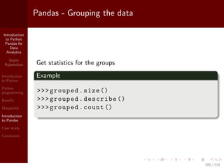 Introduction
to Python
Pandas for
Data
Analytics
Srijith
Rajamohan
Introduction
to Python
Python
programming
NumPy
Matplotlib
Introduction
to Pandas
Case study
Conclusion
Pandas - Grouping the data
Get statistics for the groups
Example
>>>grouped.size ()
>>>grouped.describe ()
>>>grouped.count ()
100 / 115
 