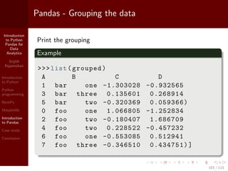 Introduction
to Python
Pandas for
Data
Analytics
Srijith
Rajamohan
Introduction
to Python
Python
programming
NumPy
Matplotlib
Introduction
to Pandas
Case study
Conclusion
Pandas - Grouping the data
Print the grouping
Example
>>>list(grouped)
A B C D
1 bar one -1.303028 -0.932565
3 bar three 0.135601 0.268914
5 bar two -0.320369 0.059366)
0 foo one 1.066805 -1.252834
2 foo two -0.180407 1.686709
4 foo two 0.228522 -0.457232
6 foo one -0.553085 0.512941
7 foo three -0.346510 0.434751)]
101 / 115
 