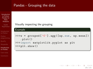 Introduction
to Python
Pandas for
Data
Analytics
Srijith
Rajamohan
Introduction
to Python
Python
programming
NumPy
Matplotlib
Introduction
to Pandas
Case study
Conclusion
Pandas - Grouping the data
Visually inspecting the grouping
Example
>>>w = grouped[’C’].agg([np.sum , np.mean ])
.plot ()
>>>import matplotlib.pyplot as plt
>>>plt.show ()
105 / 115
 