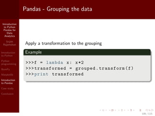 Introduction
to Python
Pandas for
Data
Analytics
Srijith
Rajamohan
Introduction
to Python
Python
programming
NumPy
Matplotlib
Introduction
to Pandas
Case study
Conclusion
Pandas - Grouping the data
Apply a transformation to the grouping
Example
>>>f = lambda x: x*2
>>>transformed = grouped.transform(f)
>>>print transformed
106 / 115
 