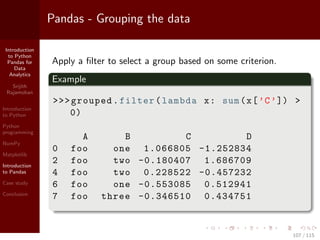 Introduction
to Python
Pandas for
Data
Analytics
Srijith
Rajamohan
Introduction
to Python
Python
programming
NumPy
Matplotlib
Introduction
to Pandas
Case study
Conclusion
Pandas - Grouping the data
Apply a ﬁlter to select a group based on some criterion.
Example
>>>grouped.filter(lambda x: sum(x[’C’]) >
0)
A B C D
0 foo one 1.066805 -1.252834
2 foo two -0.180407 1.686709
4 foo two 0.228522 -0.457232
6 foo one -0.553085 0.512941
7 foo three -0.346510 0.434751
107 / 115
 