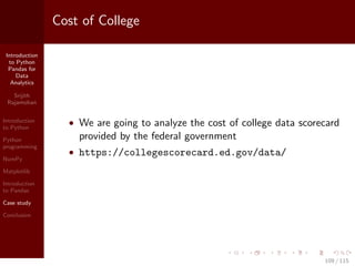 Introduction
to Python
Pandas for
Data
Analytics
Srijith
Rajamohan
Introduction
to Python
Python
programming
NumPy
Matplotlib
Introduction
to Pandas
Case study
Conclusion
Cost of College
• We are going to analyze the cost of college data scorecard
provided by the federal government
• https://collegescorecard.ed.gov/data/
109 / 115
 