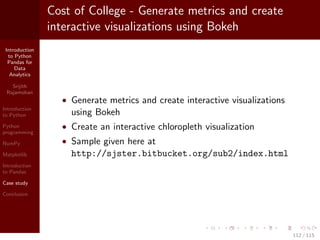 Introduction
to Python
Pandas for
Data
Analytics
Srijith
Rajamohan
Introduction
to Python
Python
programming
NumPy
Matplotlib
Introduction
to Pandas
Case study
Conclusion
Cost of College - Generate metrics and create
interactive visualizations using Bokeh
• Generate metrics and create interactive visualizations
using Bokeh
• Create an interactive chloropleth visualization
• Sample given here at
http://sjster.bitbucket.org/sub2/index.html
112 / 115
 