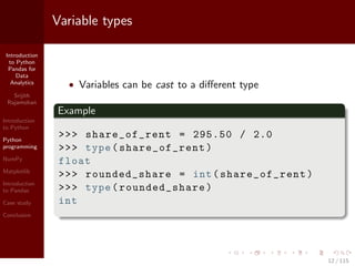 Introduction
to Python
Pandas for
Data
Analytics
Srijith
Rajamohan
Introduction
to Python
Python
programming
NumPy
Matplotlib
Introduction
to Pandas
Case study
Conclusion
Variable types
• Variables can be cast to a diﬀerent type
Example
>>> share_of_rent = 295.50 / 2.0
>>> type(share_of_rent)
float
>>> rounded_share = int(share_of_rent)
>>> type(rounded_share)
int
12 / 115
 
