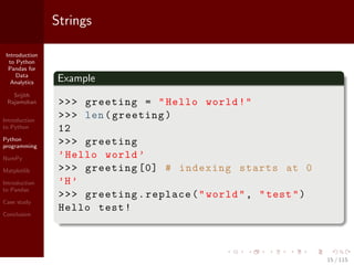 Introduction
to Python
Pandas for
Data
Analytics
Srijith
Rajamohan
Introduction
to Python
Python
programming
NumPy
Matplotlib
Introduction
to Pandas
Case study
Conclusion
Strings
Example
>>> greeting = "Hello world!"
>>> len(greeting)
12
>>> greeting
’Hello world ’
>>> greeting [0] # indexing starts at 0
’H’
>>> greeting.replace("world", "test")
Hello test!
15 / 115
 