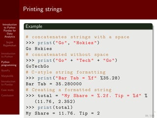Introduction
to Python
Pandas for
Data
Analytics
Srijith
Rajamohan
Introduction
to Python
Python
programming
NumPy
Matplotlib
Introduction
to Pandas
Case study
Conclusion
Printing strings
Example
# concatenates strings with a space
>>> print("Go", "Hokies")
Go Hokies
# concatenated without space
>>> print("Go" + "Tech" + "Go")
GoTechGo
# C-style string formatting
>>> print("Bar Tab = %f" %35.28)
Bar Tab = 35.280000
# Creating a formatted string
>>> total = "My Share = %.2f. Tip = %d" %
(11.76 , 2.352)
>>> print(total)
My Share = 11.76. Tip = 2 16 / 115
 