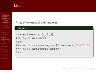 Introduction
to Python
Pandas for
Data
Analytics
Srijith
Rajamohan
Introduction
to Python
Python
programming
NumPy
Matplotlib
Introduction
to Pandas
Case study
Conclusion
Lists
Array of elements of arbitrary type
Example
>>> numbers = [1,2,3]
>>> type(numbers)
list
>>> arbitrary_array = [1,numbers ,"hello"]
>>> type(arbitrary_array )
list
17 / 115
 
