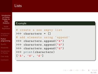 Introduction
to Python
Pandas for
Data
Analytics
Srijith
Rajamohan
Introduction
to Python
Python
programming
NumPy
Matplotlib
Introduction
to Pandas
Case study
Conclusion
Lists
Example
# create a new empty list
>>> characters = []
# add elements using ‘append ’
>>> characters.append("A")
>>> characters.append("d")
>>> characters.append("d")
>>> print(characters)
[’A’, ’d’, ’d’]
18 / 115
 