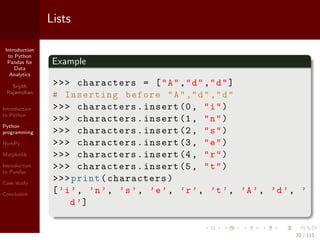 Introduction
to Python
Pandas for
Data
Analytics
Srijith
Rajamohan
Introduction
to Python
Python
programming
NumPy
Matplotlib
Introduction
to Pandas
Case study
Conclusion
Lists
Example
>>> characters = ["A","d","d"]
# Inserting before "A","d","d"
>>> characters.insert (0, "i")
>>> characters.insert (1, "n")
>>> characters.insert (2, "s")
>>> characters.insert (3, "e")
>>> characters.insert (4, "r")
>>> characters.insert (5, "t")
>>>print(characters)
[’i’, ’n’, ’s’, ’e’, ’r’, ’t’, ’A’, ’d’, ’
d’]
20 / 115
 