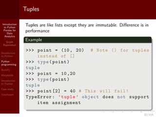 Introduction
to Python
Pandas for
Data
Analytics
Srijith
Rajamohan
Introduction
to Python
Python
programming
NumPy
Matplotlib
Introduction
to Pandas
Case study
Conclusion
Tuples
Tuples are like lists except they are immutable. Diﬀerence is in
performance
Example
>>> point = (10, 20) # Note () for tuples
instead of []
>>> type(point)
tuple
>>> point = 10,20
>>> type(point)
tuple
>>> point [2] = 40 # This will fail!
TypeError: ’tuple ’ object does not support
item assignment
22 / 115
 