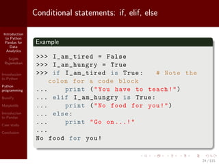 Introduction
to Python
Pandas for
Data
Analytics
Srijith
Rajamohan
Introduction
to Python
Python
programming
NumPy
Matplotlib
Introduction
to Pandas
Case study
Conclusion
Conditional statements: if, elif, else
Example
>>> I_am_tired = False
>>> I_am_hungry = True
>>> if I_am_tired is True: # Note the
colon for a code block
... print ("You have to teach!")
... elif I_am_hungry is True:
... print ("No food for you!")
... else:
... print "Go on ...!"
...
No food for you!
24 / 115
 