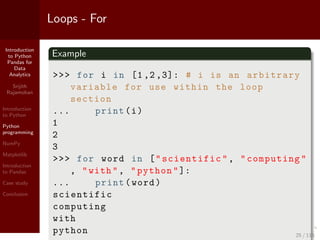 Introduction
to Python
Pandas for
Data
Analytics
Srijith
Rajamohan
Introduction
to Python
Python
programming
NumPy
Matplotlib
Introduction
to Pandas
Case study
Conclusion
Loops - For
Example
>>> for i in [1 ,2 ,3]: # i is an arbitrary
variable for use within the loop
section
... print(i)
1
2
3
>>> for word in ["scientific", "computing"
, "with", "python"]:
... print(word)
scientific
computing
with
python 25 / 115
 