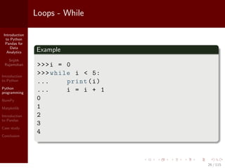 Introduction
to Python
Pandas for
Data
Analytics
Srijith
Rajamohan
Introduction
to Python
Python
programming
NumPy
Matplotlib
Introduction
to Pandas
Case study
Conclusion
Loops - While
Example
>>>i = 0
>>>while i < 5:
... print(i)
... i = i + 1
0
1
2
3
4
26 / 115
 