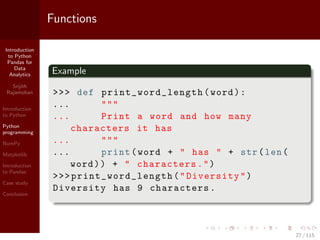 Introduction
to Python
Pandas for
Data
Analytics
Srijith
Rajamohan
Introduction
to Python
Python
programming
NumPy
Matplotlib
Introduction
to Pandas
Case study
Conclusion
Functions
Example
>>> def print_word_length (word):
... """
... Print a word and how many
characters it has
... """
... print(word + " has " + str(len(
word)) + " characters.")
>>>print_word_length ("Diversity")
Diversity has 9 characters.
27 / 115
 