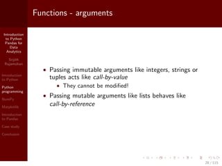 Introduction
to Python
Pandas for
Data
Analytics
Srijith
Rajamohan
Introduction
to Python
Python
programming
NumPy
Matplotlib
Introduction
to Pandas
Case study
Conclusion
Functions - arguments
• Passing immutable arguments like integers, strings or
tuples acts like call-by-value
• They cannot be modiﬁed!
• Passing mutable arguments like lists behaves like
call-by-reference
28 / 115
 