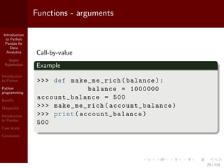 Introduction
to Python
Pandas for
Data
Analytics
Srijith
Rajamohan
Introduction
to Python
Python
programming
NumPy
Matplotlib
Introduction
to Pandas
Case study
Conclusion
Functions - arguments
Call-by-value
Example
>>> def make_me_rich(balance):
balance = 1000000
account_balance = 500
>>> make_me_rich(account_balance )
>>> print( account_balance )
500
29 / 115
 