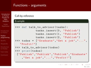 Introduction
to Python
Pandas for
Data
Analytics
Srijith
Rajamohan
Introduction
to Python
Python
programming
NumPy
Matplotlib
Introduction
to Pandas
Case study
Conclusion
Functions - arguments
Call-by-reference
Example
>>> def talk_to_advisor (tasks):
tasks.insert (0, "Publish")
tasks.insert (1, "Publish")
tasks.insert (2, "Publish")
>>> todos = ["Graduate","Get a job","...",
"Profit!"]
>>> talk_to_advisor (todos)
>>> print(todos)
["Publish","Publish","Publish","Graduate"
,"Get a job","...","Profit!"]
30 / 115
 
