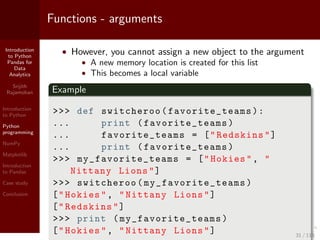 Introduction
to Python
Pandas for
Data
Analytics
Srijith
Rajamohan
Introduction
to Python
Python
programming
NumPy
Matplotlib
Introduction
to Pandas
Case study
Conclusion
Functions - arguments
• However, you cannot assign a new object to the argument
• A new memory location is created for this list
• This becomes a local variable
Example
>>> def switcheroo(favorite_teams ):
... print (favorite_teams )
... favorite_teams = ["Redskins"]
... print (favorite_teams )
>>> my_favorite_teams = ["Hokies", "
Nittany Lions"]
>>> switcheroo( my_favorite_teams )
["Hokies", "Nittany Lions"]
["Redskins"]
>>> print ( my_favorite_teams )
["Hokies", "Nittany Lions"] 31 / 115
 