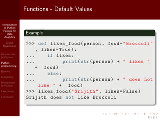 Introduction
to Python
Pandas for
Data
Analytics
Srijith
Rajamohan
Introduction
to Python
Python
programming
NumPy
Matplotlib
Introduction
to Pandas
Case study
Conclusion
Functions - Default Values
Example
>>> def likes_food(person , food="Broccoli"
, likes=True):
... if likes:
... print(str(person) + " likes "
+ food)
... else:
... print(str(person) + " does not
like " + food)
>>> likes_food("Srijith", likes=False)
Srijith does not like Broccoli
33 / 115
 