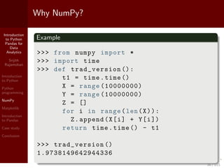 Introduction
to Python
Pandas for
Data
Analytics
Srijith
Rajamohan
Introduction
to Python
Python
programming
NumPy
Matplotlib
Introduction
to Pandas
Case study
Conclusion
Why NumPy?
Example
>>> from numpy import *
>>> import time
>>> def trad_version ():
t1 = time.time ()
X = range (10000000)
Y = range (10000000)
Z = []
for i in range(len(X)):
Z.append(X[i] + Y[i])
return time.time () - t1
>>> trad_version ()
1.9738149642944336
36 / 115
 
